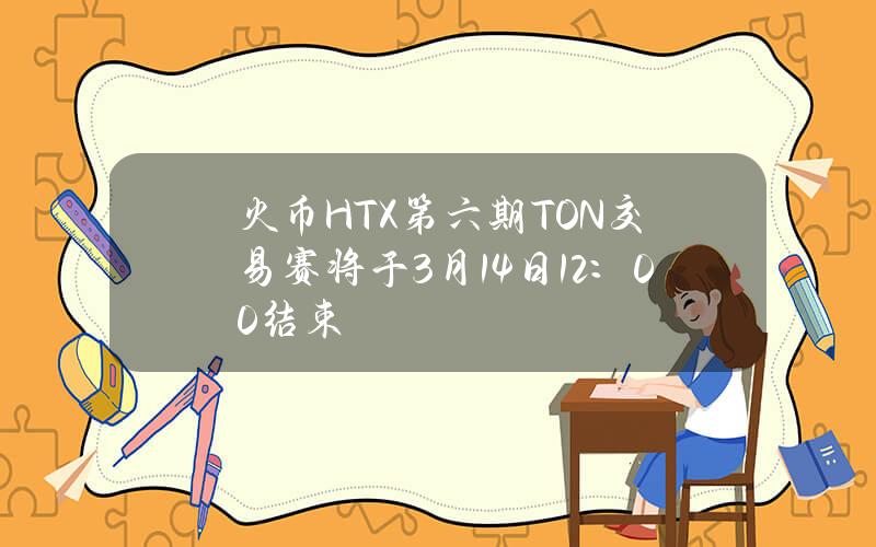 火币HTX第六期TON交易赛将于3月14日12：00结束