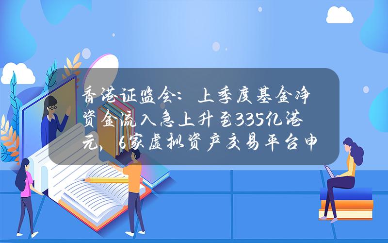 香港证监会：上季度基金净资金流入急上升至335亿港元，6家虚拟资产交易平台申请牌照