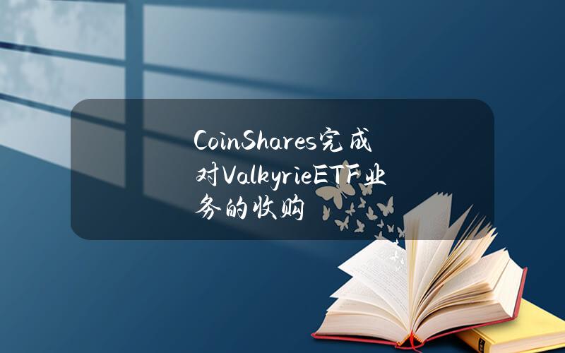 CoinShares完成对ValkyrieETF业务的收购