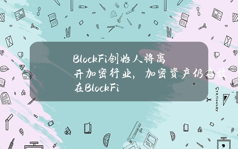 BlockFi创始人将离开加密行业，加密资产仍存放在BlockFi